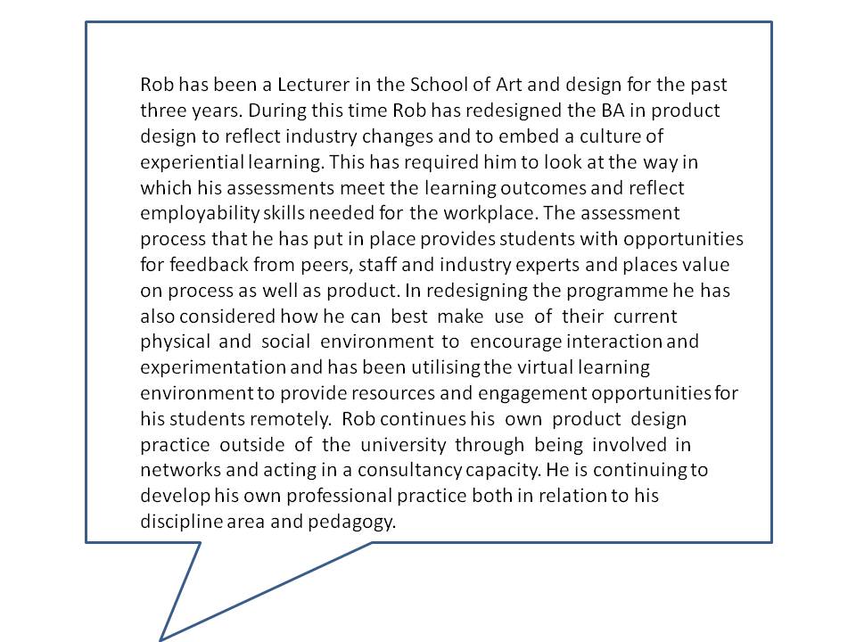 Rob has been a Lecturer in the School of Art and design for the past three years. During this time Rob has redesigned the BA in product design to reflect industry changes and to embed a culture of experiential learning. This has required him to look at the way in which his assessments meet the learning outcomes and reflect employability skills needed for the workplace. The assessment process that he has put in place provides students with opportunities for feedback from peers, staff and industry experts and places value on process as well as product. In redesigning the programme he has also considered how he can best make use of their current physical and social environment to encourage interaction and experimentation and has been utilising the virtual learning environment to provide resources and engagement opportunities for his students remotely. Rob continues his own product design practice outside of the university through being involved in networks and acting in a consultancy capacity. He is continuing to develop his own professional practice both in relation to his discipline area and pedagogy.